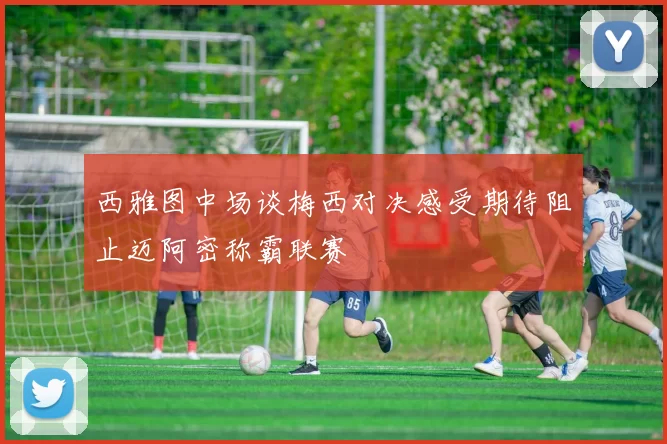 西雅图中场谈梅西对决感受期待阻止迈阿密称霸联赛