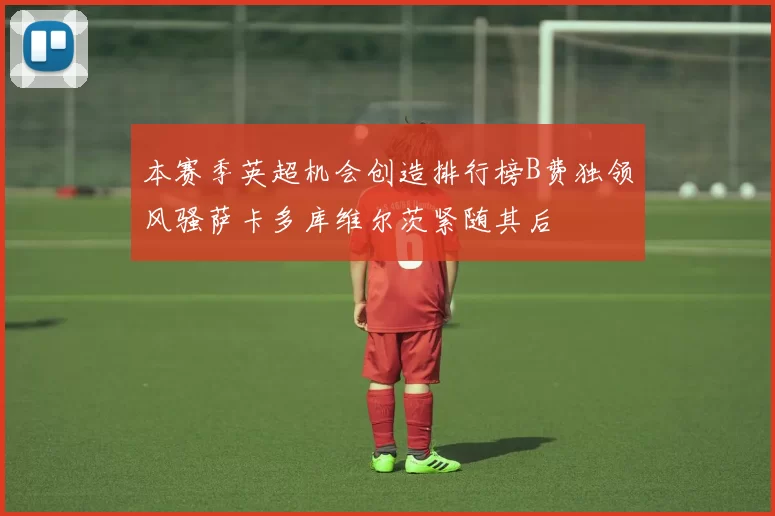 本赛季英超机会创造排行榜B费独领风骚萨卡多库维尔茨紧随其后