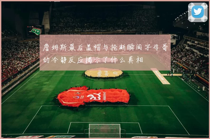 詹姆斯最后盖帽与抢断瞬间字母哥的冷静反应揭示了什么真相