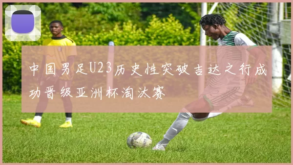 中国男足U23历史性突破吉达之行成功晋级亚洲杯淘汰赛