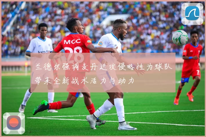 兰德尔强调麦丹进攻侵略性为球队带来全新战术活力与动力