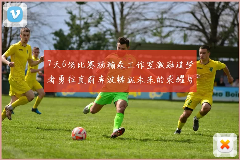 7天6场比赛杨瀚森工作室激励追梦者勇往直前奔波铸就未来的荣耀与成就