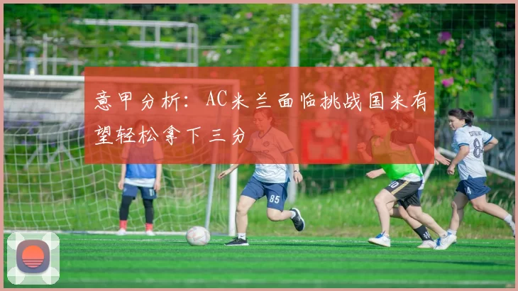 意甲分析：AC米兰面临挑战国米有望轻松拿下三分