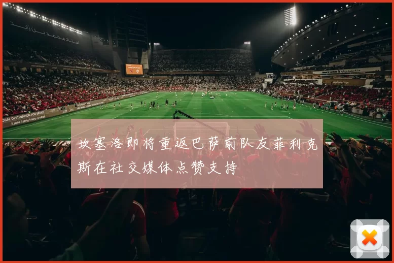 坎塞洛即将重返巴萨前队友菲利克斯在社交媒体点赞支持