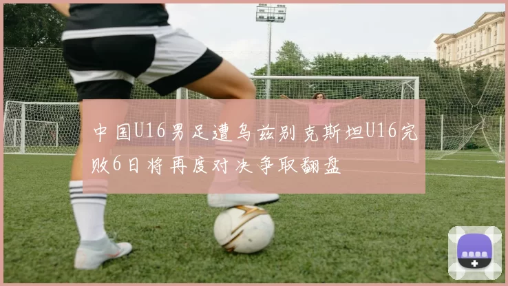 中国U16男足遭乌兹别克斯坦U16完败6日将再度对决争取翻盘