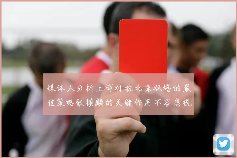 媒体人分析上海对抗北京双塔的最佳策略张镇麟的关键作用不容忽视