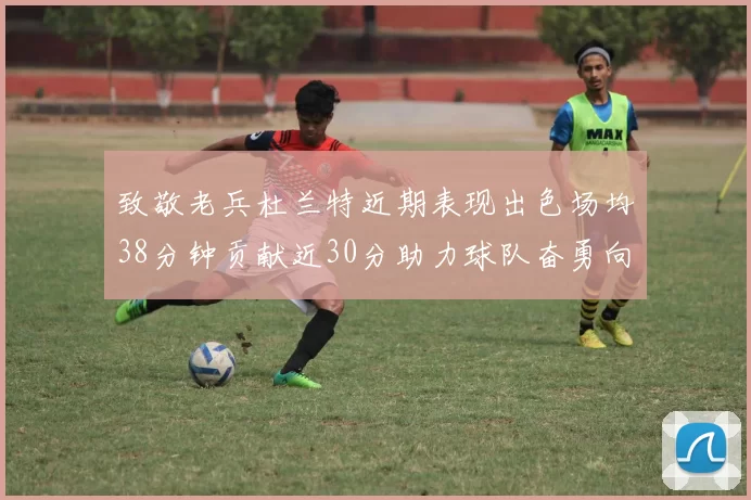致敬老兵杜兰特近期表现出色场均38分钟贡献近30分助力球队奋勇向前