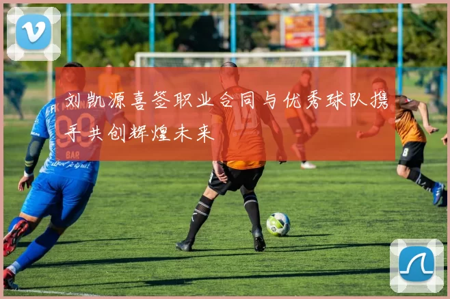 刘凯源喜签职业合同与优秀球队携手共创辉煌未来