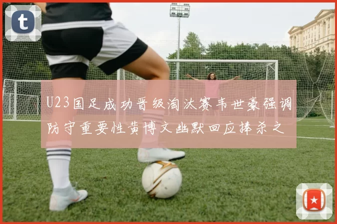 U23国足成功晋级淘汰赛韦世豪强调防守重要性黄博文幽默回应捧杀之说