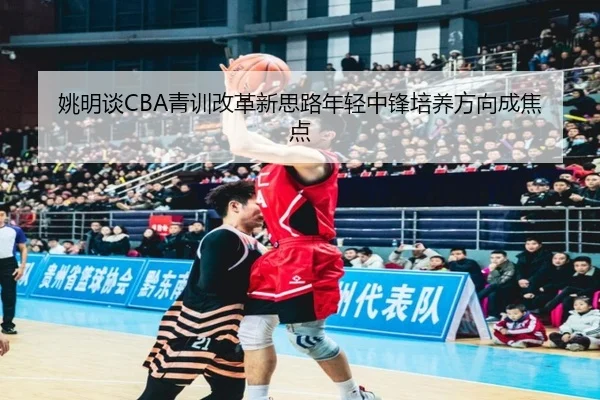 姚明谈CBA青训改革新思路年轻中锋培养方向成焦点